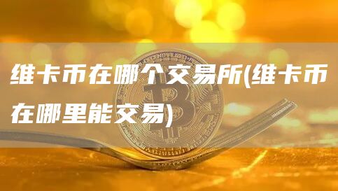 维卡币在哪个交易所 - 维卡币在哪里能交易